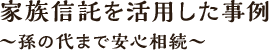 家族信託を活用した事例～孫の代まで安心相続～