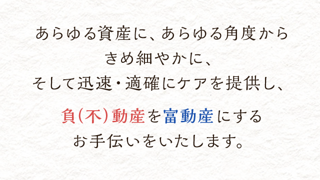 あらゆる資産に、あらゆる角度からきめ細やかに、そして迅速・適確にケアを提供し、負（不）動産を富動産にするお手伝いをいたします。